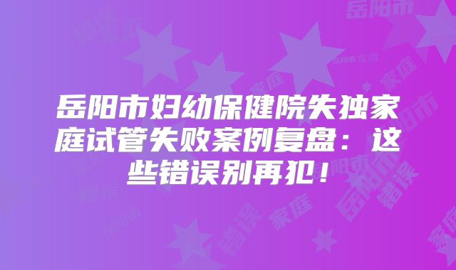 岳阳市妇幼保健院失独家庭试管失败案例复盘：这些错误别再犯！
