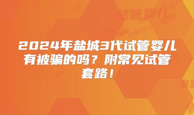 2024年盐城3代试管婴儿有被骗的吗?附常见试管套路!