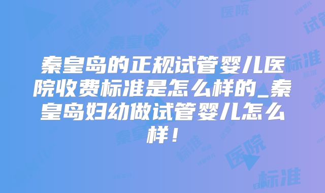 秦皇岛的正规试管婴儿医院收费标准是怎么样的_秦皇岛妇幼做试管婴儿怎么样！