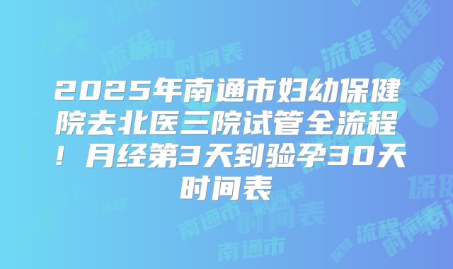 2025年南通市妇幼保健院去北医三院试管全流程！月经第3天到验孕30天时间表