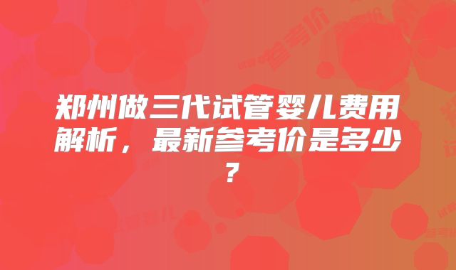 郑州做三代试管婴儿费用解析,最新参考价是多少?