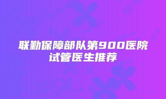 联勤保障部队第900医院试管医生推荐