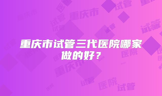 重庆市试管三代医院哪家做的好?