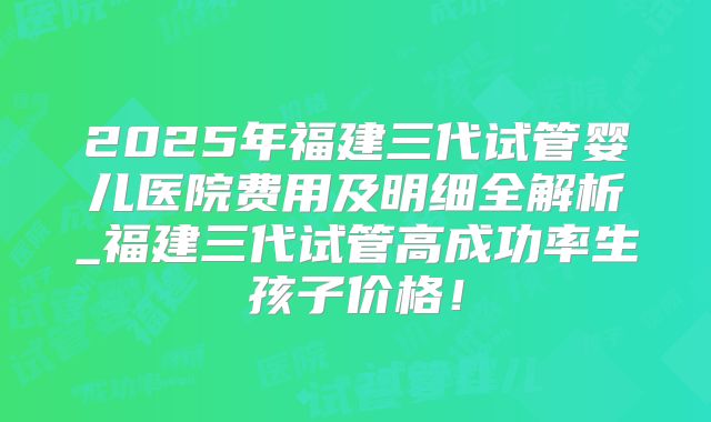 2025年福建三代试管婴儿医院费用及明细全解析_福建三代试管高成功率生孩子价格!