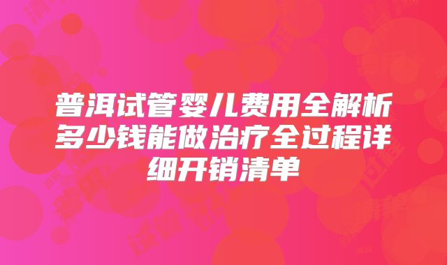 普洱试管婴儿费用全解析多少钱能做治疗全过程详细开销清单