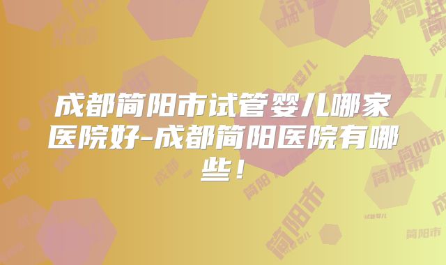 成都简阳市试管婴儿哪家医院好-成都简阳医院有哪些!