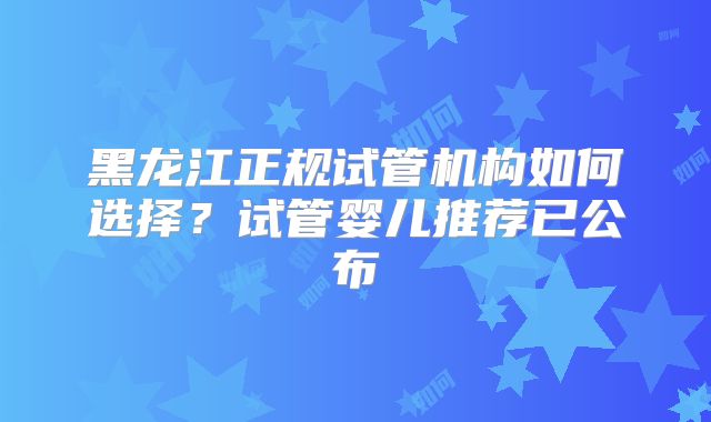 黑龙江正规试管机构如何选择?试管婴儿推荐已公布