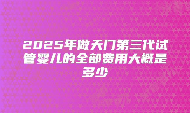 2025年做天门第三代试管婴儿的全部费用大概是多少