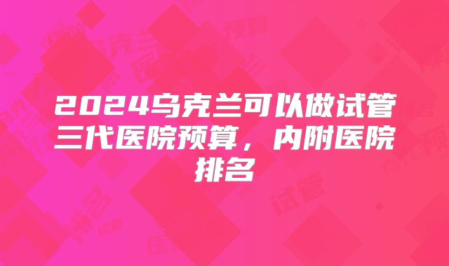 2024乌克兰可以做试管三代医院预算,内附医院排名