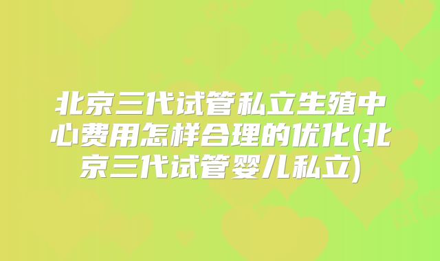 北京三代试管私立生殖中心费用怎样合理的优化(北京三代试管婴儿私立)