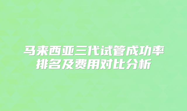 马来西亚三代试管成功率排名及费用对比分析
