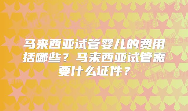 马来西亚试管婴儿的费用括哪些?马来西亚试管需要什么证件?