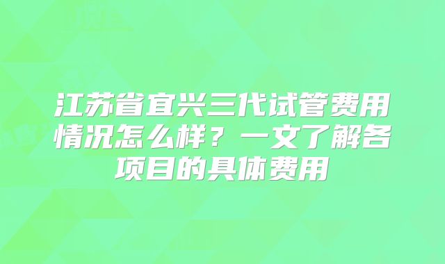 江苏省宜兴三代试管费用情况怎么样?一文了解各项目的具体费用
