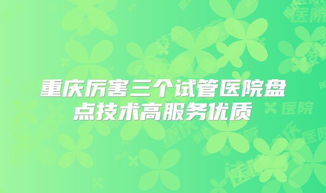 重庆厉害三个试管医院盘点技术高服务优质