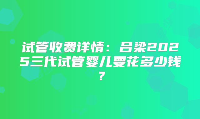 试管收费详情：吕梁2025三代试管婴儿要花多少钱？