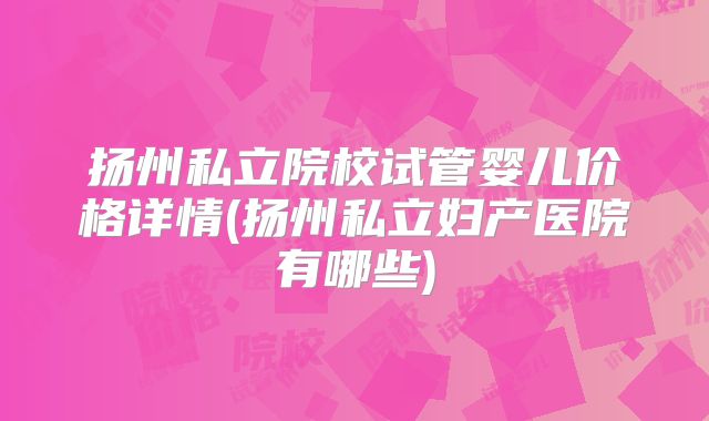 扬州私立院校试管婴儿价格详情(扬州私立妇产医院有哪些)
