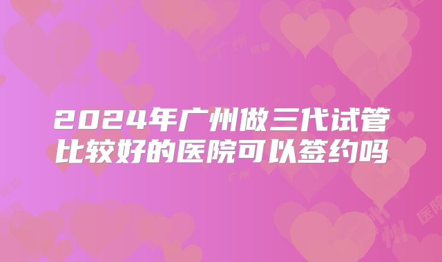 2024年广州做三代试管比较好的医院可以签约吗