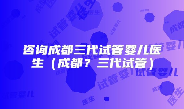 咨询成都三代试管婴儿医生（成都？三代试管）