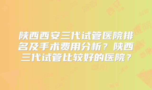 陕西西安三代试管医院排名及手术费用分析？陕西三代试管比较好的医院？