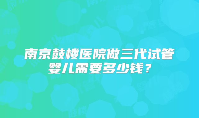 南京鼓楼医院做三代试管婴儿需要多少钱?