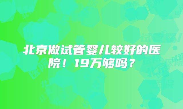 北京做试管婴儿较好的医院！19万够吗？