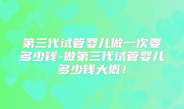 第三代试管婴儿做一次要多少钱-做第三代试管婴儿多少钱大概!