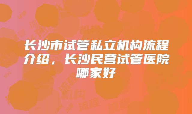 长沙市试管私立机构流程介绍,长沙民营试管医院哪家好