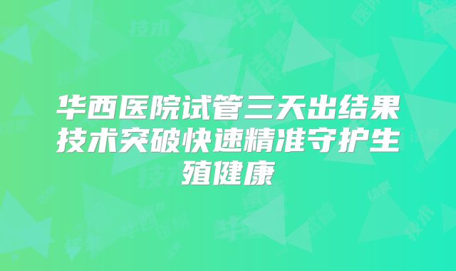 华西医院试管三天出结果技术突破快速精准守护生殖健康