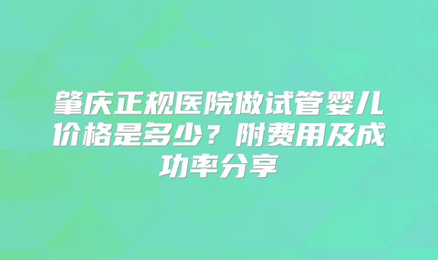 肇庆正规医院做试管婴儿价格是多少?附费用及成功率分享
