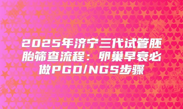 2025年济宁三代试管胚胎筛查流程:卵巢早衰必做PGD/NGS步骤