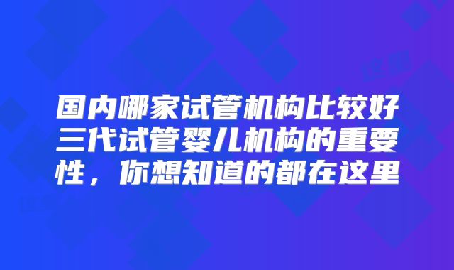 国内哪家试管机构比较好三代试管婴儿机构的重要性,你想知道的都在这里