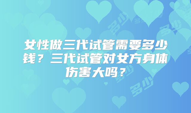 女性做三代试管需要多少钱？三代试管对女方身体伤害大吗？