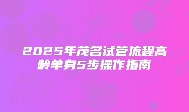 2025年茂名试管流程高龄单身5步操作指南