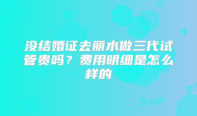 没结婚证去丽水做三代试管贵吗？费用明细是怎么样的