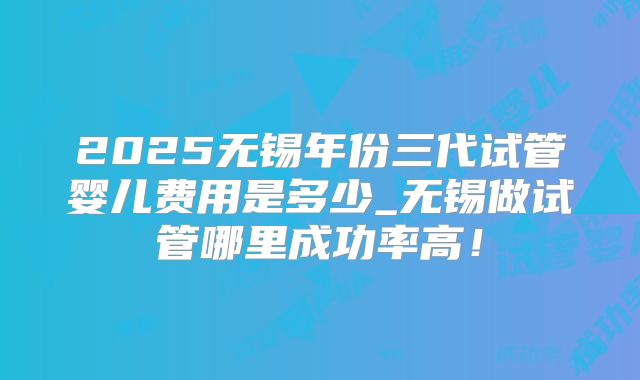 2025无锡年份三代试管婴儿费用是多少_无锡做试管哪里成功率高！