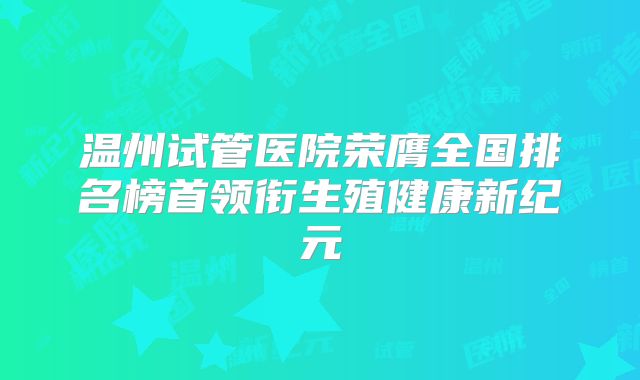 温州试管医院荣膺全国排名榜首领衔生殖健康新纪元