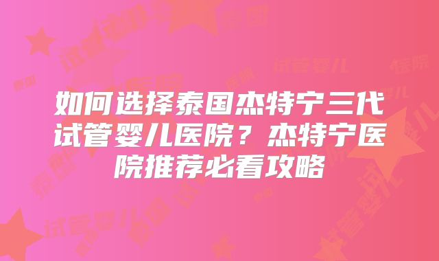 如何选择泰国杰特宁三代试管婴儿医院？杰特宁医院推荐必看攻略
