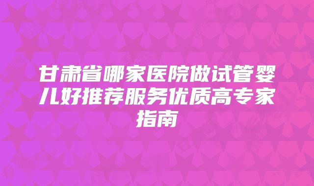 甘肃省哪家医院做试管婴儿好推荐服务优质高专家指南