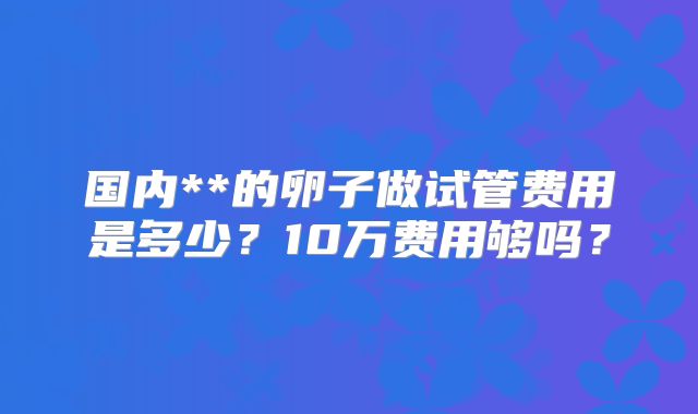 国内**的卵子做试管费用是多少?10万费用够吗?