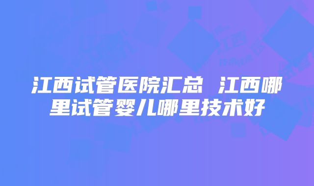 江西试管医院汇总 江西哪里试管婴儿哪里技术好