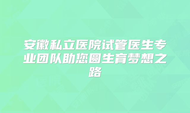 安徽私立医院试管医生专业团队助您圆生育梦想之路
