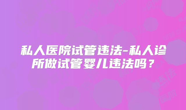 私人医院试管违法-私人诊所做试管婴儿违法吗？