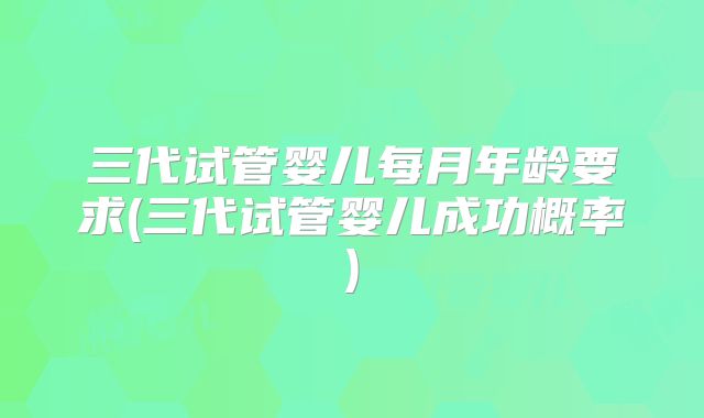 三代试管婴儿每月年龄要求(三代试管婴儿成功概率)