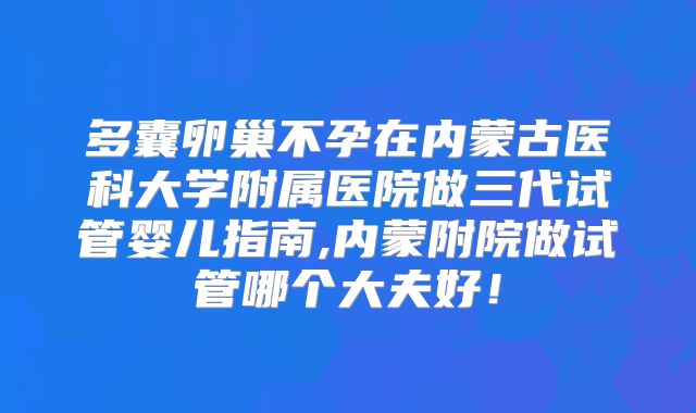 多囊卵巢不孕在内蒙古医科大学附属医院做三代试管婴儿指南,内蒙附院做试管哪个大夫好!