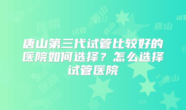 唐山第三代试管比较好的医院如何选择？怎么选择试管医院