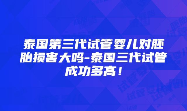 泰国第三代试管婴儿对胚胎损害大吗-泰国三代试管成功多高!