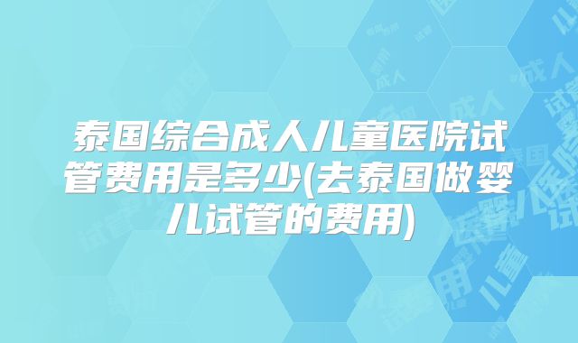 泰国综合成人儿童医院试管费用是多少(去泰国做婴儿试管的费用)