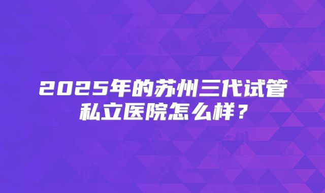 2025年的苏州三代试管私立医院怎么样？