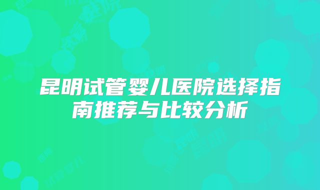 昆明试管婴儿医院选择指南推荐与比较分析