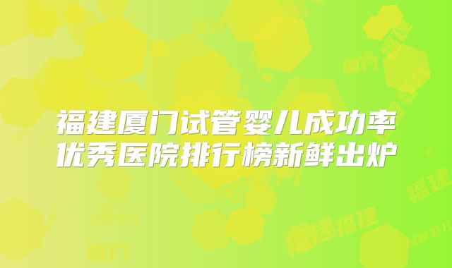 福建厦门试管婴儿成功率优秀医院排行榜新鲜出炉